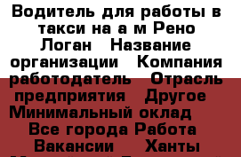 Водитель для работы в такси на а/м Рено-Логан › Название организации ­ Компания-работодатель › Отрасль предприятия ­ Другое › Минимальный оклад ­ 1 - Все города Работа » Вакансии   . Ханты-Мансийский,Белоярский г.